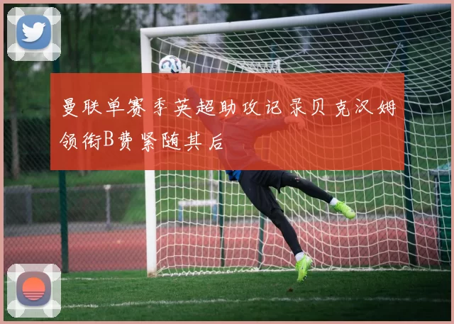 曼联单赛季英超助攻记录贝克汉姆领衔B费紧随其后