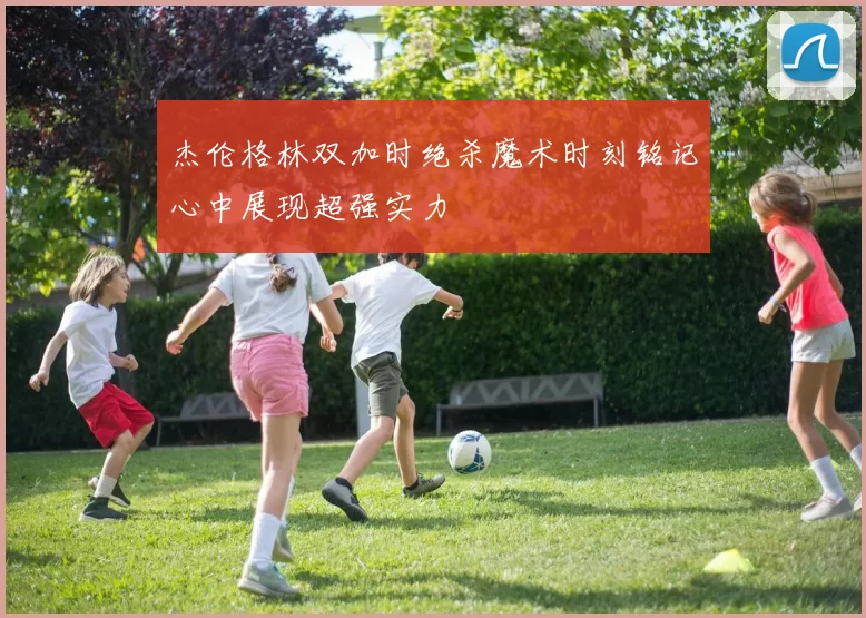 杰伦格林双加时绝杀魔术时刻铭记心中展现超强实力