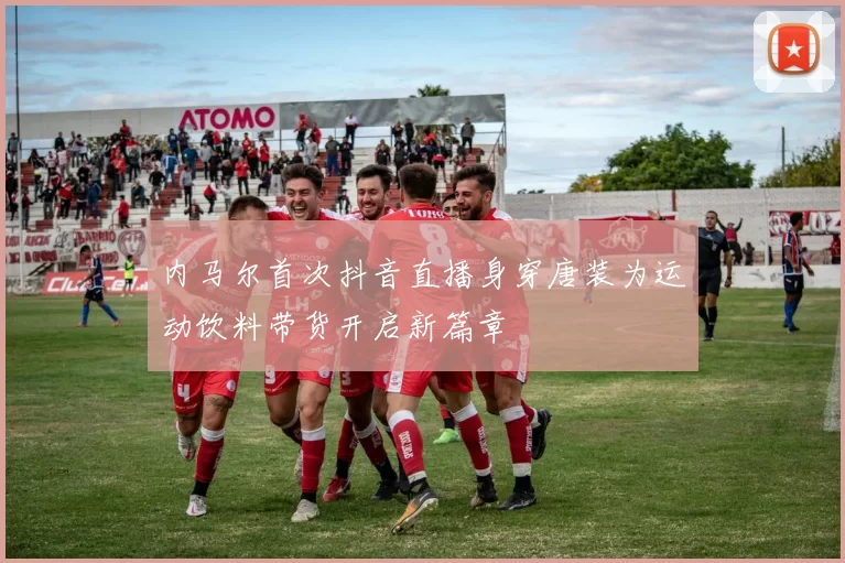 内马尔首次抖音直播身穿唐装为运动饮料带货开启新篇章