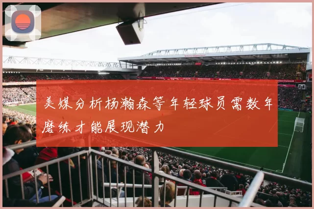 美媒分析杨瀚森等年轻球员需数年磨练才能展现潜力