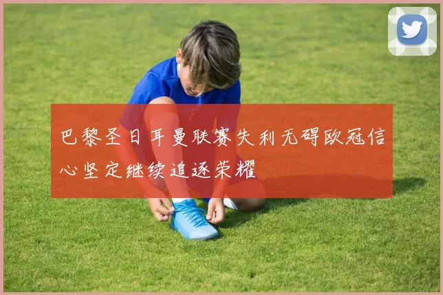 巴黎圣日耳曼联赛失利无碍欧冠信心坚定继续追逐荣耀
