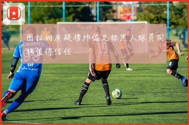图拉姆质疑穆帅偏见称黑人球员同样值得信任