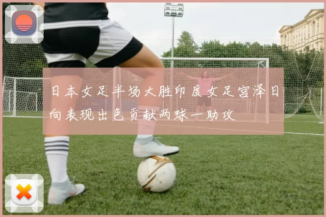日本女足半场大胜印度女足宫泽日向表现出色贡献两球一助攻