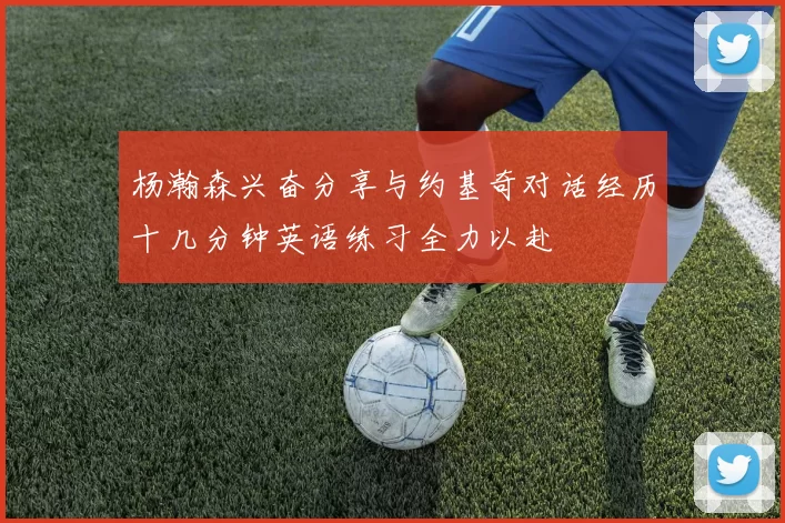 杨瀚森兴奋分享与约基奇对话经历十几分钟英语练习全力以赴