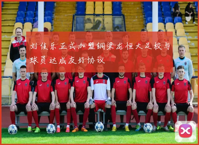 刘佳乐正式加盟铜梁龙恒大足校与球员达成友好协议
