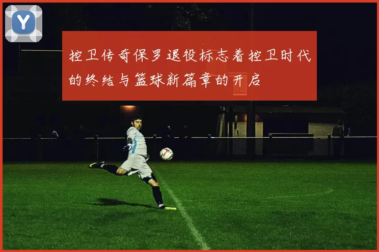 控卫传奇保罗退役标志着控卫时代的终结与篮球新篇章的开启