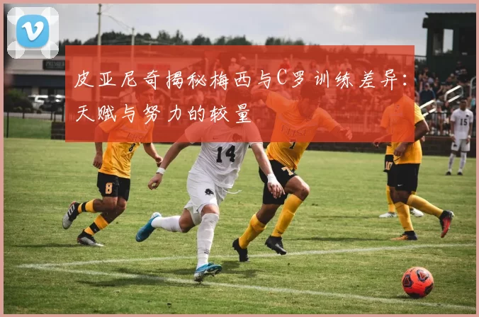 皮亚尼奇揭秘梅西与C罗训练差异：天赋与努力的较量