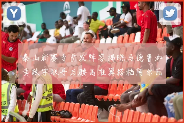 泰山新赛季首发阵容揭晓马德鲁加黄政宇联手后腰高准翼搭档阿尔瓦罗