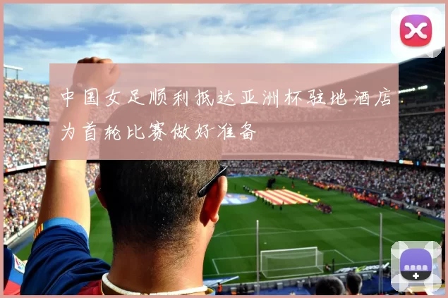 中国女足顺利抵达亚洲杯驻地酒店为首轮比赛做好准备