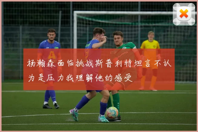杨瀚森面临挑战斯普利特坦言不认为是压力我理解他的感受