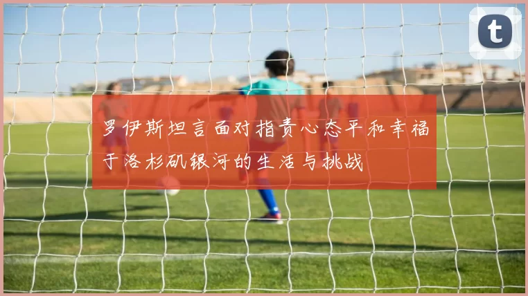 罗伊斯坦言面对指责心态平和幸福于洛杉矶银河的生活与挑战