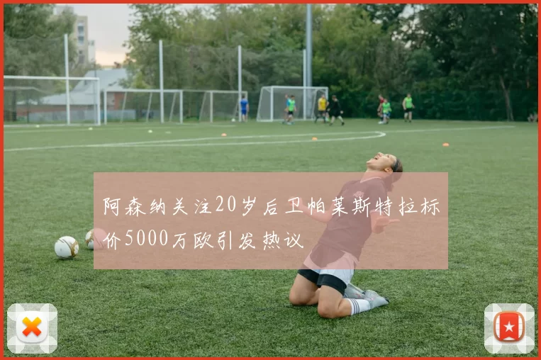 阿森纳关注20岁后卫帕莱斯特拉标价5000万欧引发热议
