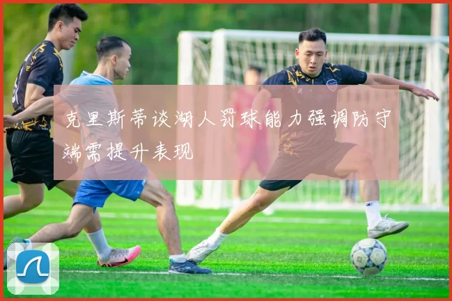 克里斯蒂谈湖人罚球能力强调防守端需提升表现
