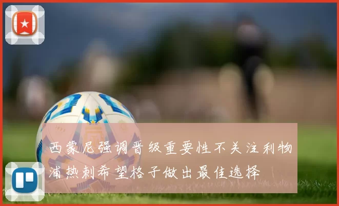 西蒙尼强调晋级重要性不关注利物浦热刺希望格子做出最佳选择