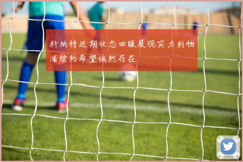科纳特近期状态回暖展现实力利物浦续约希望依然存在
