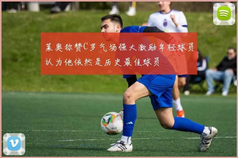 莱奥称赞C罗气场强大激励年轻球员认为他依然是历史最佳球员