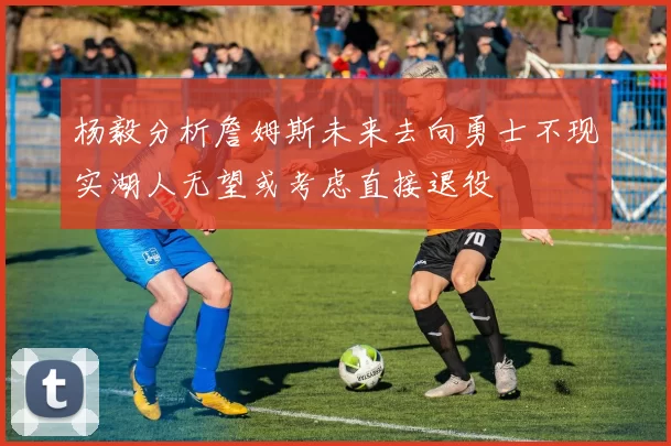 杨毅分析詹姆斯未来去向勇士不现实湖人无望或考虑直接退役