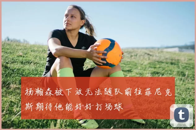 杨瀚森被下放无法随队前往菲尼克斯期待他能好好打场球