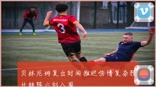 贝林厄姆复出时间推迟伤情复杂预计缺阵六到八周