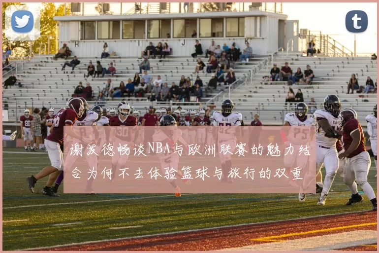 谢泼德畅谈NBA与欧洲联赛的魅力结合为何不去体验篮球与旅行的双重乐趣