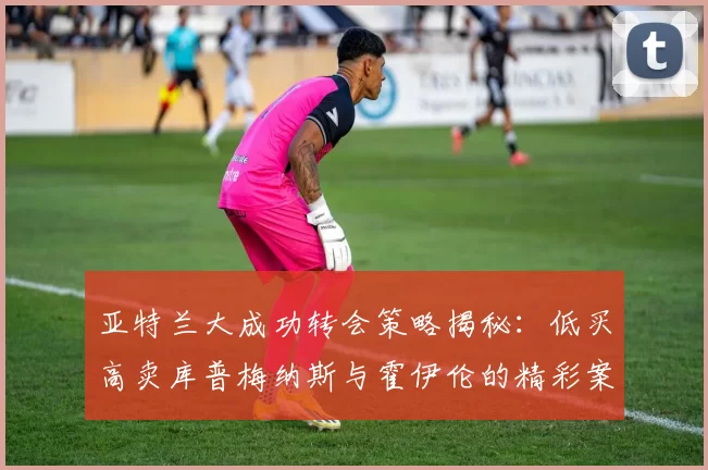 亚特兰大成功转会策略揭秘：低买高卖库普梅纳斯与霍伊伦的精彩案例