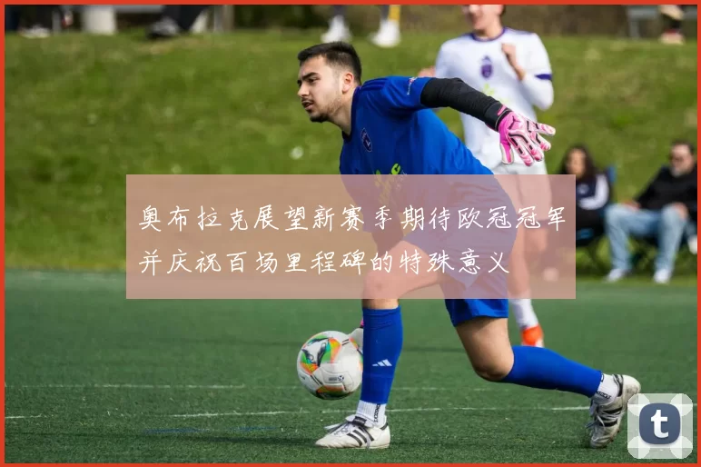 奥布拉克展望新赛季期待欧冠冠军并庆祝百场里程碑的特殊意义