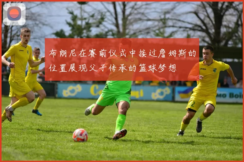 布朗尼在赛前仪式中接过詹姆斯的位置展现父子传承的篮球梦想