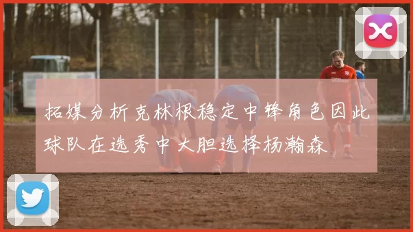 拓媒分析克林根稳定中锋角色因此球队在选秀中大胆选择杨瀚森