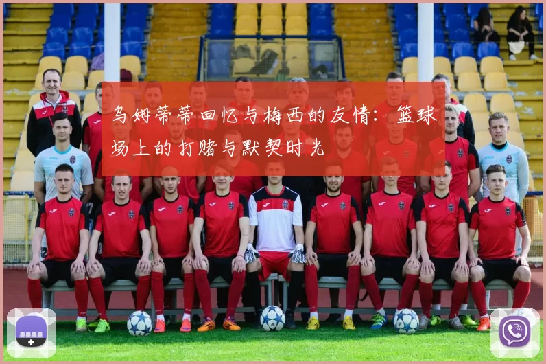 乌姆蒂蒂回忆与梅西的友情：篮球场上的打赌与默契时光