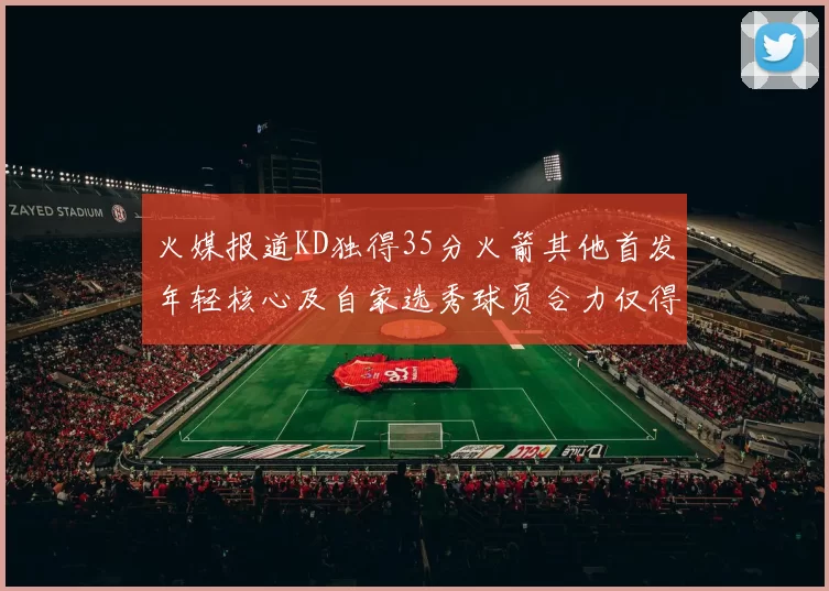火媒报道KD独得35分火箭其他首发年轻核心及自家选秀球员合力仅得42分