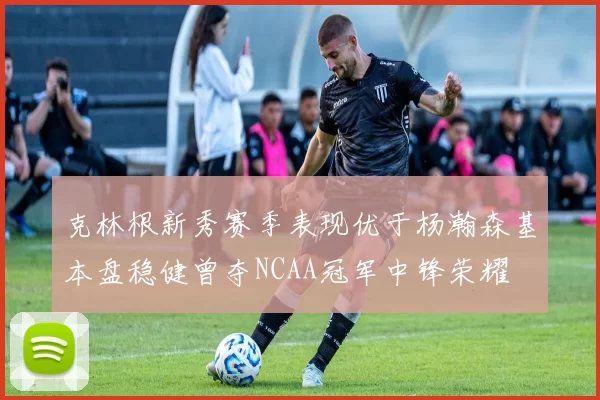 克林根新秀赛季表现优于杨瀚森基本盘稳健曾夺NCAA冠军中锋荣耀