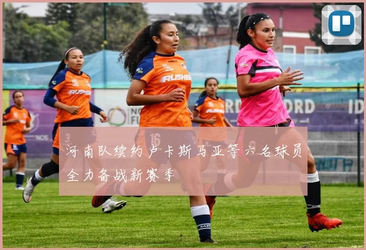 河南队续约卢卡斯马亚等六名球员全力备战新赛季