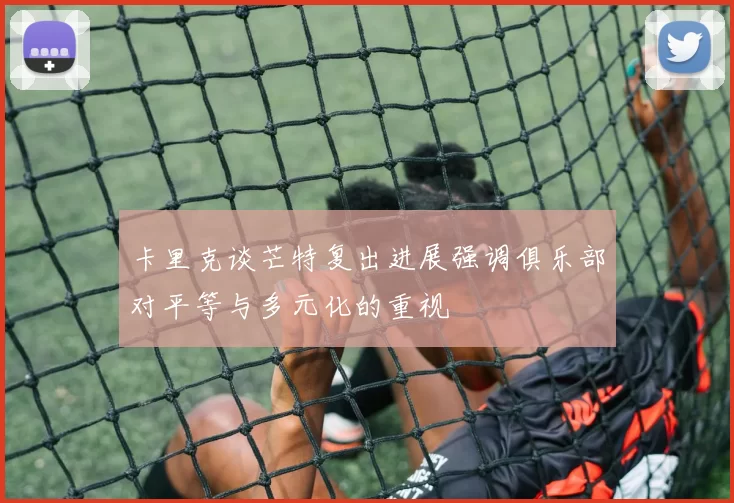 卡里克谈芒特复出进展强调俱乐部对平等与多元化的重视