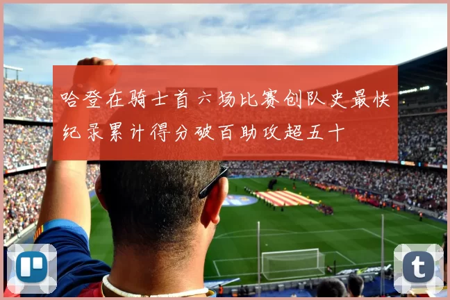 哈登在骑士首六场比赛创队史最快纪录累计得分破百助攻超五十