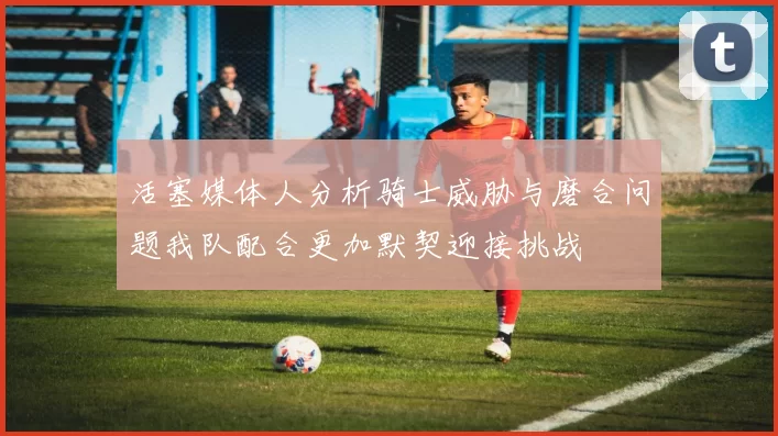 活塞媒体人分析骑士威胁与磨合问题我队配合更加默契迎接挑战
