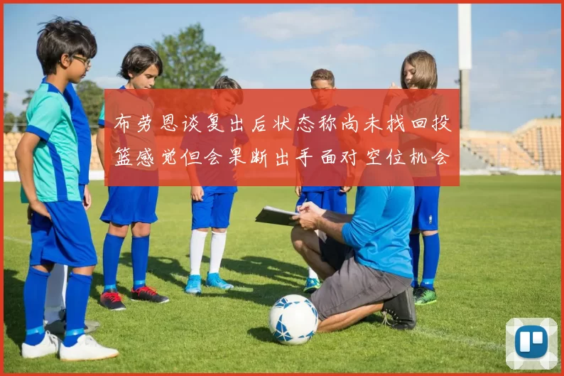 布劳恩谈复出后状态称尚未找回投篮感觉但会果断出手面对空位机会
