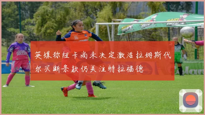 英媒称纽卡尚未决定激活拉姆斯代尔买断条款仍关注特拉福德