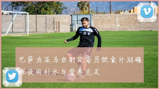 巴萨为亚马尔制定斋月饮食计划确保夜间补水与营养充足