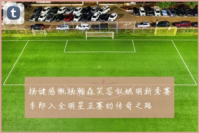 杨健感慨杨瀚森笑容似姚明新秀赛季即入全明星正赛的传奇之路