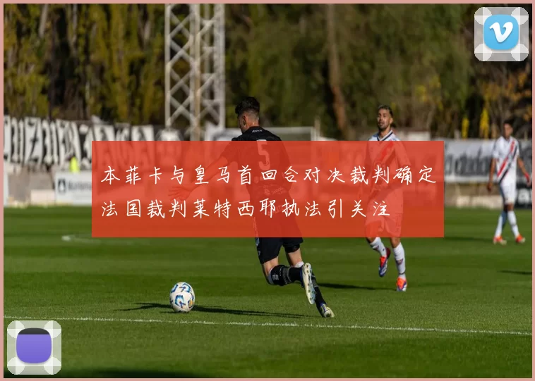 本菲卡与皇马首回合对决裁判确定法国裁判莱特西耶执法引关注