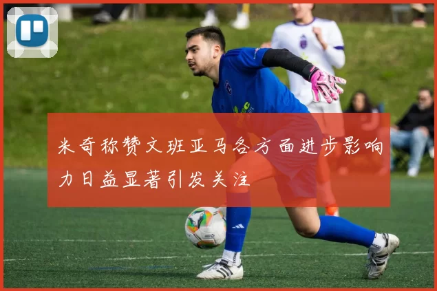 米奇称赞文班亚马各方面进步影响力日益显著引发关注