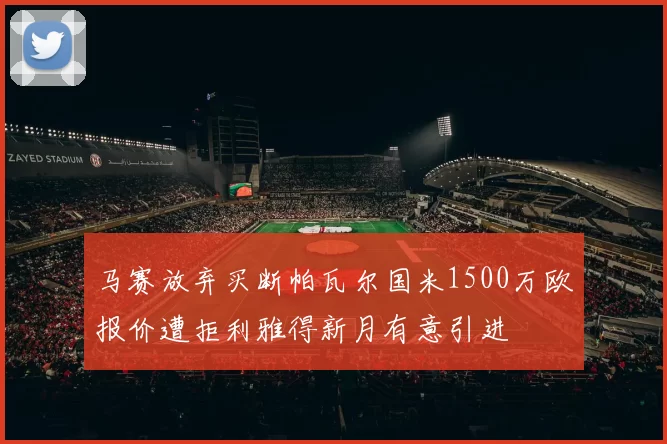 马赛放弃买断帕瓦尔国米1500万欧报价遭拒利雅得新月有意引进